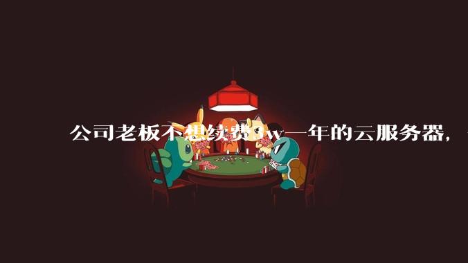 公司老板不想续费3w一年的云服务器，合理吗？