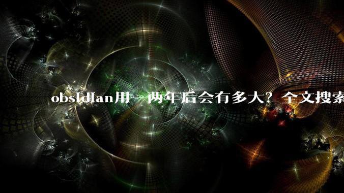 obsidian用一两年后会有多大？全文搜索还快吗？