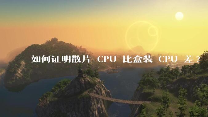 如何证明散片 CPU 比盒装 CPU 差?