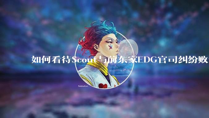 如何看待Scout与前东家EDG官司纠纷败诉，二审被判偿还3341万及利息？